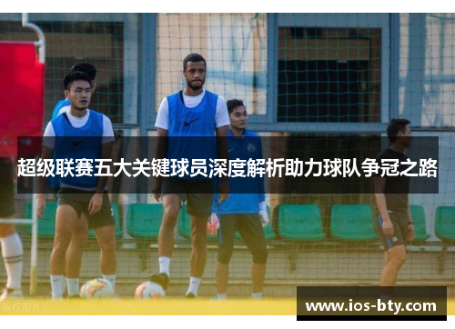 超级联赛五大关键球员深度解析助力球队争冠之路