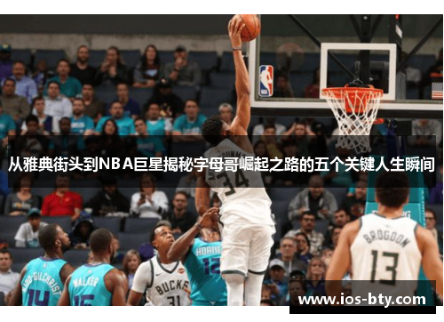 从雅典街头到NBA巨星揭秘字母哥崛起之路的五个关键人生瞬间