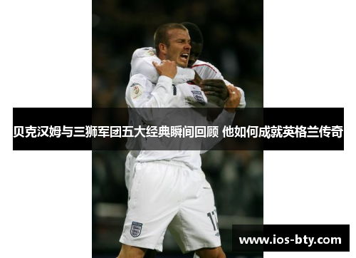 贝克汉姆与三狮军团五大经典瞬间回顾 他如何成就英格兰传奇